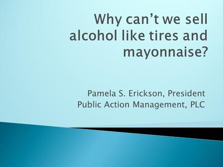 Pamela S. Erickson, President Public Action Management, PLC Why can’t we sell alcohol like tires and mayonnaise?