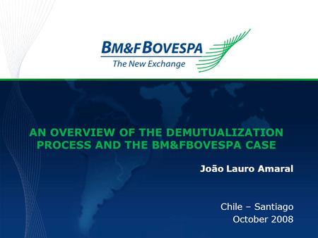 AN OVERVIEW OF THE DEMUTUALIZATION PROCESS AND THE BM&FBOVESPA CASE João Lauro Amaral Chile – Santiago October 2008.