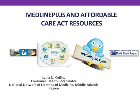 MEDLINEPLUS AND AFFORDABLE CARE ACT RESOURCES Lydia N. Collins Consumer Health Coordinator National Network of Libraries of Medicine, Middle Atlantic Region.