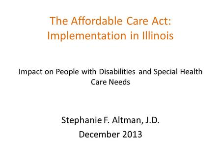 The Affordable Care Act: Implementation in Illinois Impact on People with Disabilities and Special Health Care Needs Stephanie F. Altman, J.D. December.