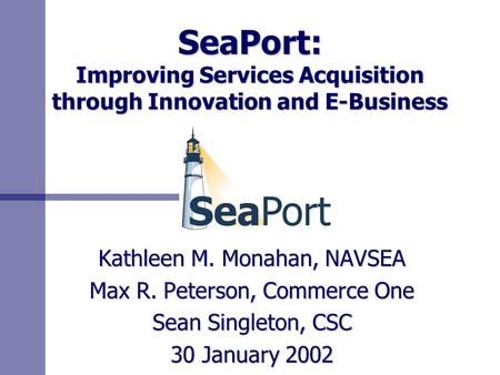 SeaPort: Improving Services Acquisition through Innovation and E-Business Kathleen M. Monahan, NAVSEA Max R. Peterson, Commerce One Sean Singleton, CSC.