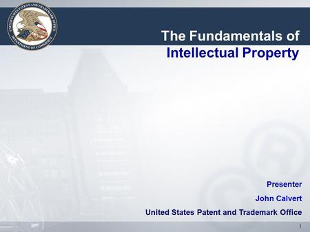 1 Presenter John Calvert United States Patent and Trademark Office The Fundamentals of Intellectual Property.