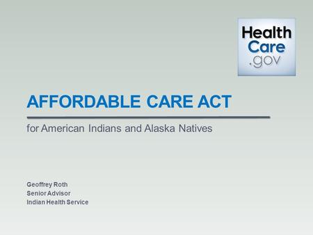 AFFORDABLE CARE ACT for American Indians and Alaska Natives Geoffrey Roth Senior Advisor Indian Health Service.