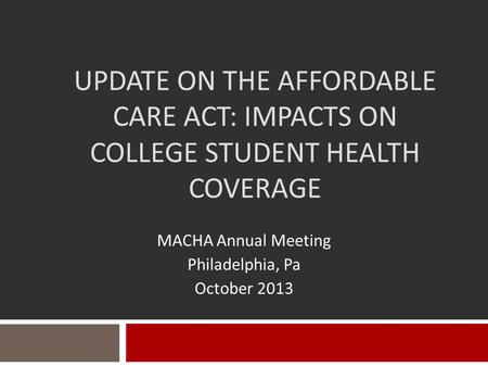 UPDATE ON THE AFFORDABLE CARE ACT: IMPACTS ON COLLEGE STUDENT HEALTH COVERAGE MACHA Annual Meeting Philadelphia, Pa October 2013.