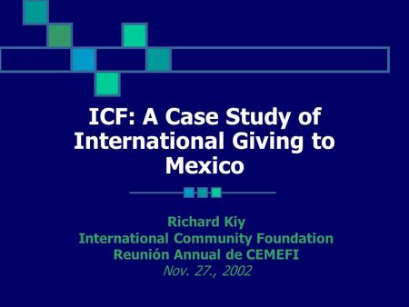 ICF: A Case Study of International Giving to Mexico Richard Kiy International Community Foundation Reunión Annual de CEMEFI Nov. 27., 2002.