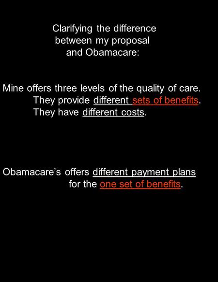 Clarifying the difference between my proposal and Obamacare: Mine offers three levels of the quality of care. They provide different sets of benefits.