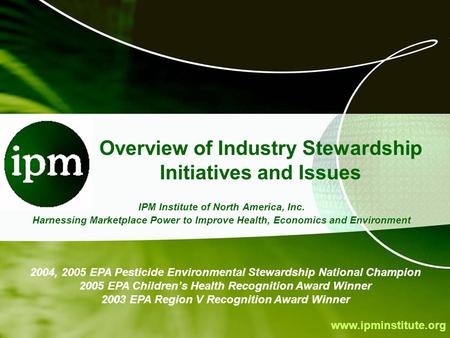Www.ipminstitute.org Overview of Industry Stewardship Initiatives and Issues IPM Institute of North America, Inc. Harnessing Marketplace Power to Improve.