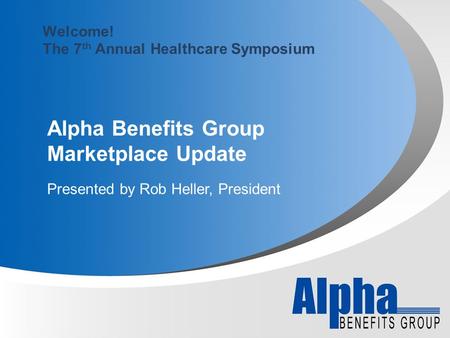 Alpha Benefits Group Marketplace Update Presented by Rob Heller, President Welcome! The 7 th Annual Healthcare Symposium.