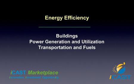 Energy Efficiency Buildings Power Generation and Utilization Transportation and Fuels iCAST Marketplace innovation. investment. Opportunity.