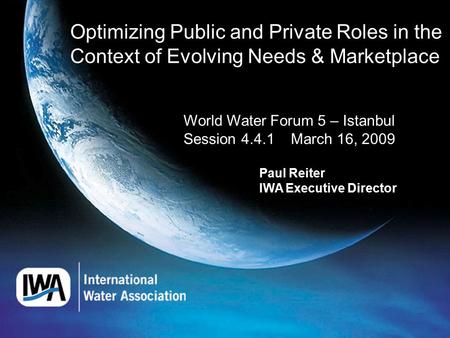 Optimizing Public and Private Roles in the Context of Evolving Needs & Marketplace World Water Forum 5 – Istanbul Session 4.4.1 March 16, 2009 Paul Reiter.