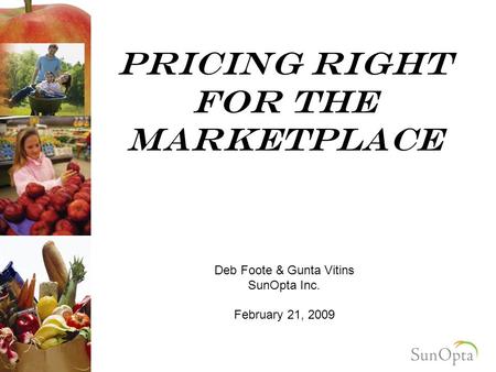 Pricing right For the marketplace Deb Foote & Gunta Vitins SunOpta Inc. February 21, 2009.
