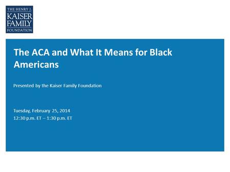 The ACA and What It Means for Black Americans Presented by the Kaiser Family Foundation Tuesday, February 25, 2014 12:30 p.m. ET – 1:30 p.m. ET.