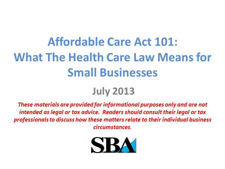 Affordable Care Act 101: What The Health Care Law Means for Small Businesses July 2013 These materials are provided for informational purposes only and.