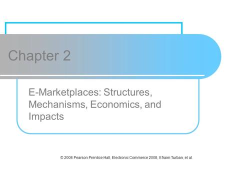 © 2008 Pearson Prentice Hall, Electronic Commerce 2008, Efraim Turban, et al. Chapter 2 E-Marketplaces: Structures, Mechanisms, Economics, and Impacts.
