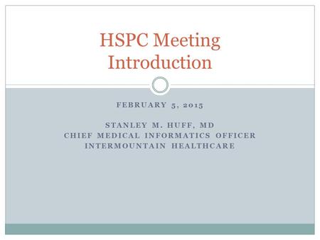 FEBRUARY 5, 2015 STANLEY M. HUFF, MD CHIEF MEDICAL INFORMATICS OFFICER INTERMOUNTAIN HEALTHCARE HSPC Meeting Introduction.