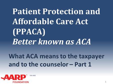 TAX-AIDE Patient Protection and Affordable Care Act (PPACA) Better known as ACA What ACA means to the taxpayer and to the counselor – Part 1 1.
