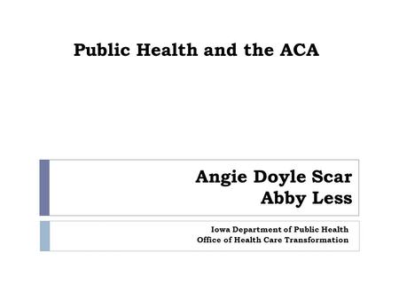 Public Health and the ACA Iowa Department of Public Health Office of Health Care Transformation Angie Doyle Scar Abby Less.