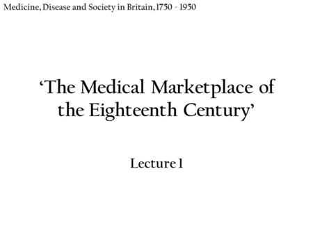 ‘The Medical Marketplace of the Eighteenth Century’ Lecture 1 Medicine, Disease and Society in Britain, 1750 - 1950.