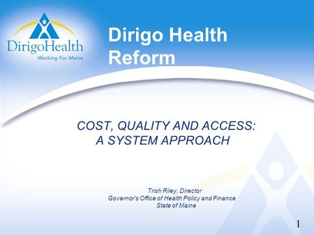 Dirigo Health Reform COST, QUALITY AND ACCESS: A SYSTEM APPROACH Trish Riley, Director Governor’s Office of Health Policy and Finance State of Maine 1.