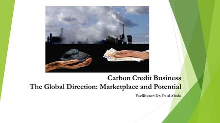 Carbon Credit Business The Global Direction: Marketplace and Potential Facilitator: Dr. Paul Abolo.