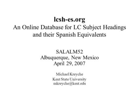 Lcsh-es.org An Online Database for LC Subject Headings and their Spanish Equivalents SALALM52 Albuquerque, New Mexico April 29, 2007 Michael Kreyche Kent.