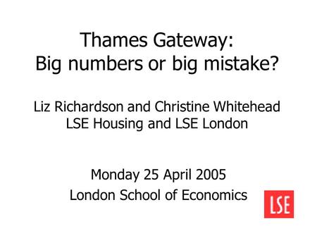 Thames Gateway: Big numbers or big mistake? Liz Richardson and Christine Whitehead LSE Housing and LSE London Monday 25 April 2005 London School of Economics.