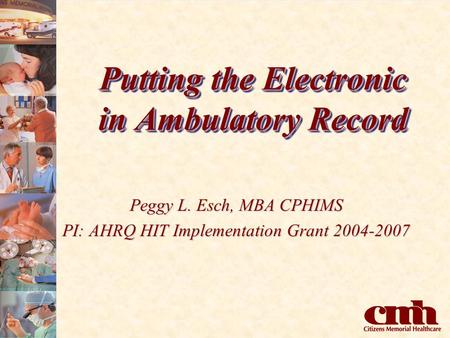 Putting the Electronic in Ambulatory Record Peggy L. Esch, MBA CPHIMS PI: AHRQ HIT Implementation Grant 2004-2007.