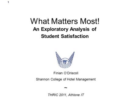 1 What Matters Most! An Exploratory Analysis of Student Satisfaction Finian O’Driscoll Shannon College of Hotel Management ~ THRIC 2011, Athlone IT.
