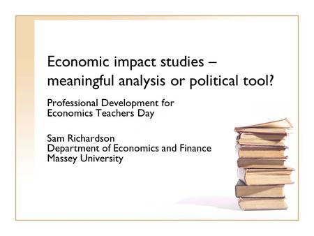 Economic impact studies – meaningful analysis or political tool? Professional Development for Economics Teachers Day Sam Richardson Department of Economics.