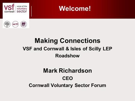 Welcome! Making Connections VSF and Cornwall & Isles of Scilly LEP Roadshow Mark Richardson CEO Cornwall Voluntary Sector Forum.