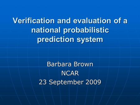 Verification and evaluation of a national probabilistic prediction system Barbara Brown NCAR 23 September 2009.