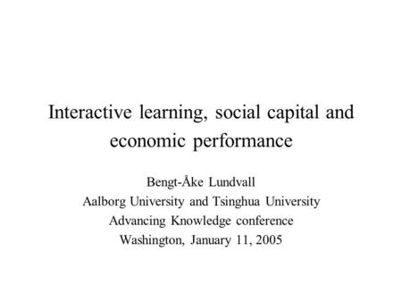 Interactive learning, social capital and economic performance Bengt-Åke Lundvall Aalborg University and Tsinghua University Advancing Knowledge conference.