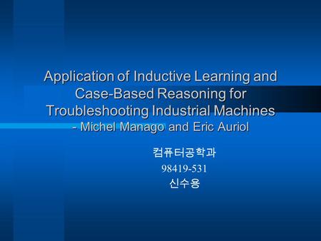 Application of Inductive Learning and Case-Based Reasoning for Troubleshooting Industrial Machines - Michel Manago and Eric Auriol 컴퓨터공학과 98419-531 신수용.