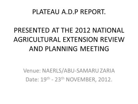 PLATEAU A.D.P REPORT. PRESENTED AT THE 2012 NATIONAL AGRICULTURAL EXTENSION REVIEW AND PLANNING MEETING Venue: NAERLS/ABU-SAMARU ZARIA Date: 19 th - 23.