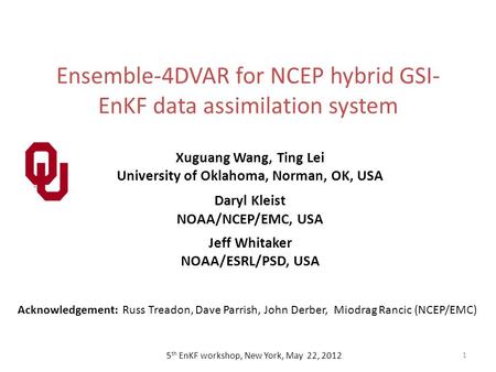 Ensemble-4DVAR for NCEP hybrid GSI- EnKF data assimilation system 1 5 th EnKF workshop, New York, May 22, 2012 Xuguang Wang, Ting Lei University of Oklahoma,