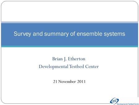 Brian J. Etherton Developmental Testbed Center Survey and summary of ensemble systems 21 November 2011.