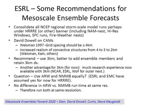 ESRL – Some Recommendations for Mesoscale Ensemble Forecasts Consolidate all NCEP regional storm-scale model runs perhaps under HRRRE (or other) banner.