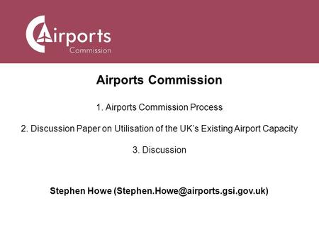 Airports Commission 1. Airports Commission Process 2. Discussion Paper on Utilisation of the UK’s Existing Airport Capacity 3. Discussion Stephen Howe.