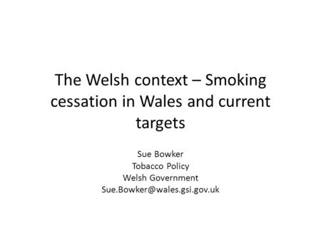 The Welsh context – Smoking cessation in Wales and current targets Sue Bowker Tobacco Policy Welsh Government