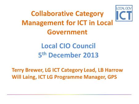 Collaborative Category Management for ICT in Local Government Local CIO Council 5 th December 2013 Terry Brewer, LG ICT Category Lead, LB Harrow Will Laing,