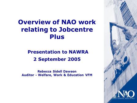 Overview of NAO work relating to Jobcentre Plus Presentation to NAWRA 2 September 2005 Rebecca Sidell Dawson Auditor - Welfare, Work & Education VFM.