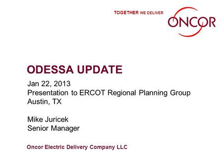 Oncor Electric Delivery Company LLC TOGETHER WE DELIVER ODESSA UPDATE Jan 22, 2013 Presentation to ERCOT Regional Planning Group Austin, TX Mike Juricek.