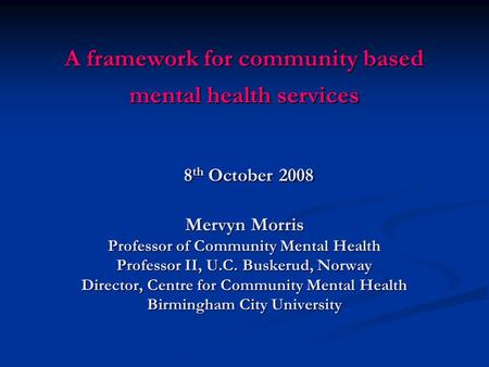 A framework for community based mental health services 8 th October 2008 Mervyn Morris Professor of Community Mental Health Professor II, U.C. Buskerud,