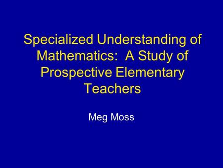 Specialized Understanding of Mathematics: A Study of Prospective Elementary Teachers Meg Moss.