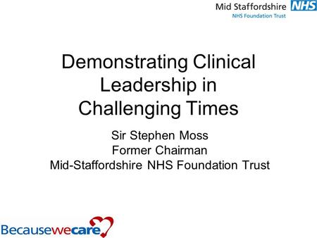 Demonstrating Clinical Leadership in Challenging Times Sir Stephen Moss Former Chairman Mid-Staffordshire NHS Foundation Trust.
