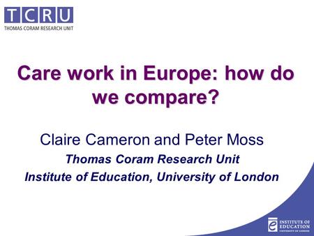 Care work in Europe: how do we compare? Claire Cameron and Peter Moss Thomas Coram Research Unit Institute of Education, University of London.