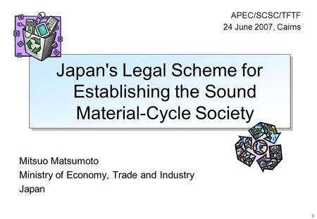 0 Japan's Legal Scheme for Establishing the Sound Material-Cycle Society Mitsuo Matsumoto Ministry of Economy, Trade and Industry Japan APEC/SCSC/TFTF.