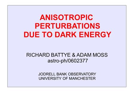 ANISOTROPIC PERTURBATIONS DUE TO DARK ENERGY JODRELL BANK OBSERVATORY UNIVERSITY OF MANCHESTER RICHARD BATTYE & ADAM MOSS astro-ph/0602377.