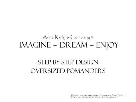 Anne Kelly & Company ™ Imagine ~ Dream ~ enjoy Step-by-Step Design Oversized Pomanders All product, software & ideas included in this presentation Patent.