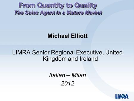 From Quantity to Quality The Sales Agent in a Mature Market Michael Elliott LIMRA Senior Regional Executive, United Kingdom and Ireland Italian – Milan.